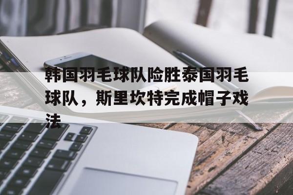 包含韩国羽毛球队险胜泰国羽毛球队，斯里坎特完成帽子戏法的词条